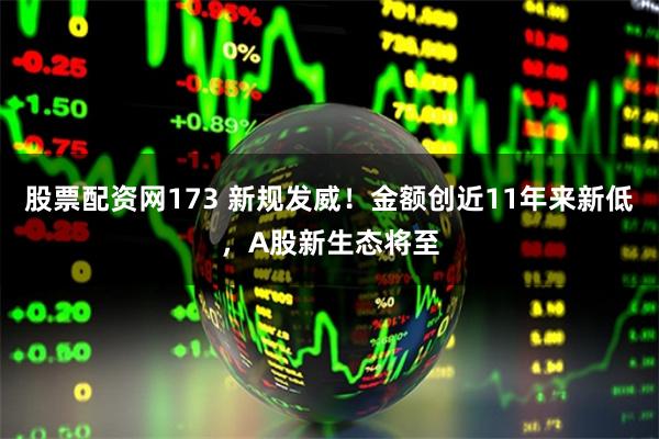 股票配资网173 新规发威！金额创近11年来新低，A股新生态将至