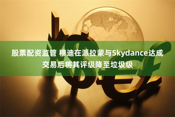 股票配资监管 穆迪在派拉蒙与Skydance达成交易后将其评级降至垃圾级