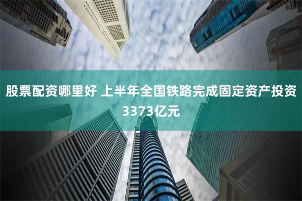 股票配资哪里好 上半年全国铁路完成固定资产投资3373亿元