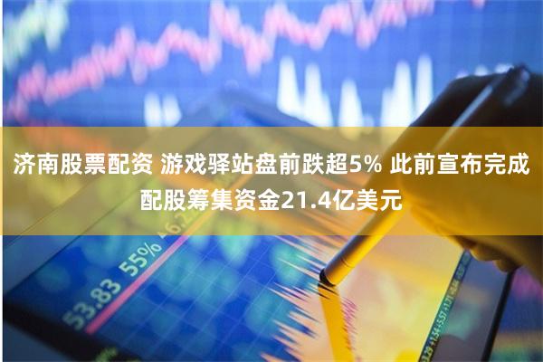 济南股票配资 游戏驿站盘前跌超5% 此前宣布完成配股筹集资金21.4亿美元