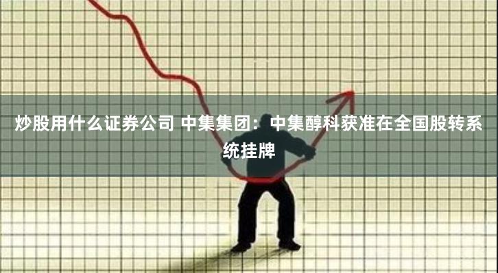 炒股用什么证券公司 中集集团：中集醇科获准在全国股转系统挂牌