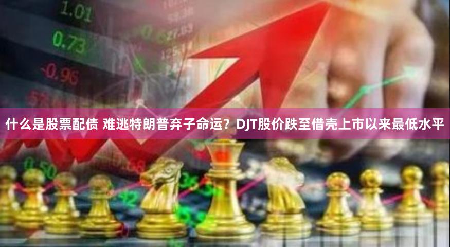 什么是股票配债 难逃特朗普弃子命运？DJT股价跌至借壳上市以来最低水平