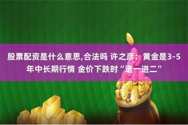 股票配资是什么意思,合法吗 许之彦：黄金是3-5年中长期行情 金价下跌时“退一进二”