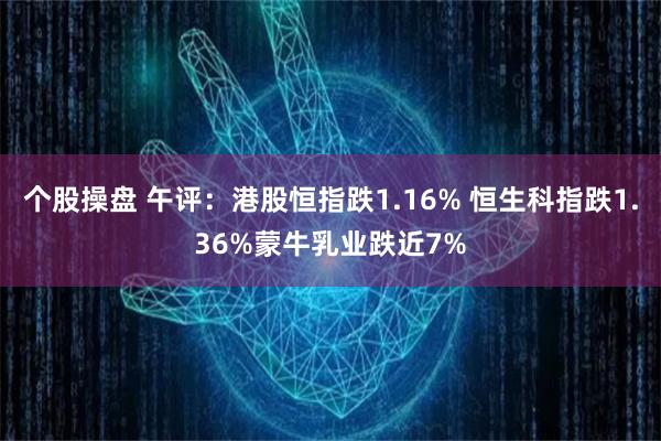 个股操盘 午评：港股恒指跌1.16% 恒生科指跌1.36%蒙牛乳业跌近7%