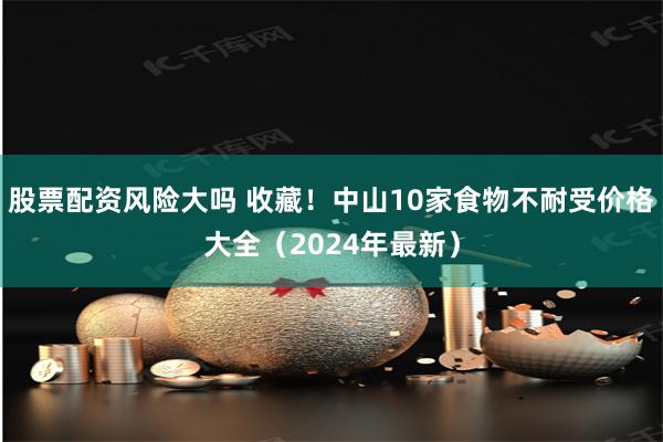 股票配资风险大吗 收藏！中山10家食物不耐受价格大全（2024年最新）