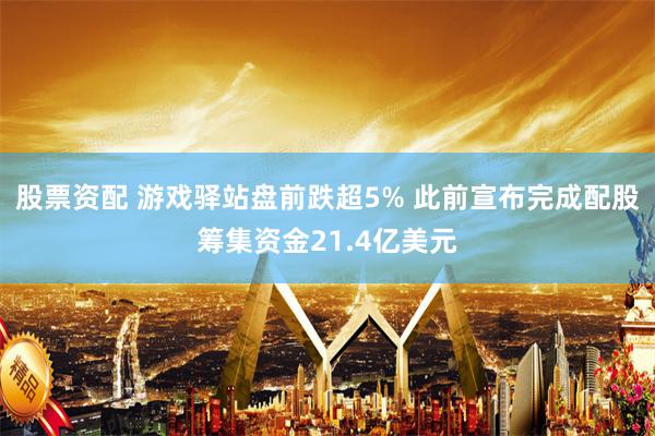 股票资配 游戏驿站盘前跌超5% 此前宣布完成配股筹集资金21.4亿美元