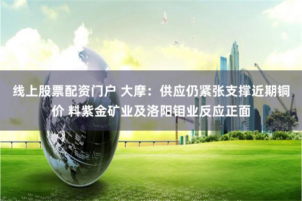 线上股票配资门户 大摩：供应仍紧张支撑近期铜价 料紫金矿业及洛阳钼业反应正面