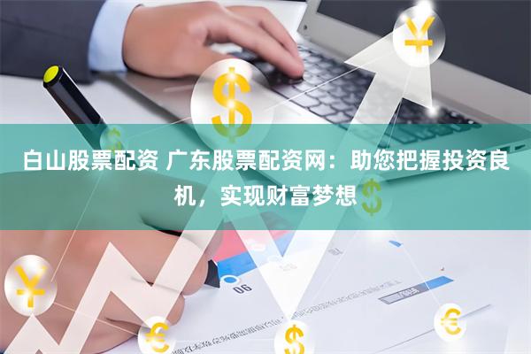 白山股票配资 广东股票配资网：助您把握投资良机，实现财富梦想