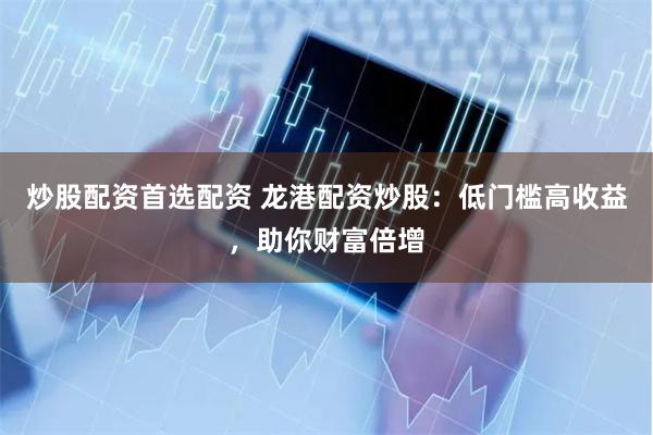 炒股配资首选配资 龙港配资炒股：低门槛高收益，助你财富倍增