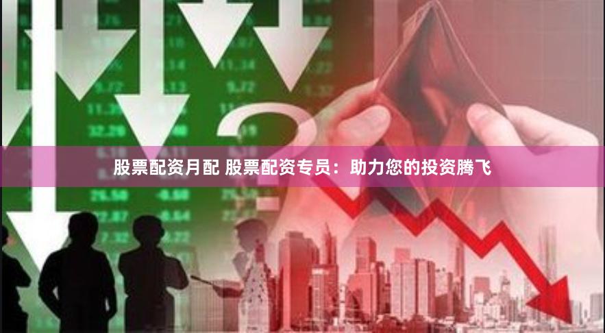 股票配资月配 股票配资专员：助力您的投资腾飞