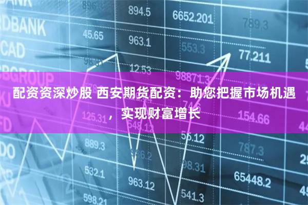 配资资深炒股 西安期货配资：助您把握市场机遇，实现财富增长