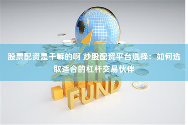 股票配资是干嘛的啊 炒股配资平台选择：如何选取适合的杠杆交易伙伴