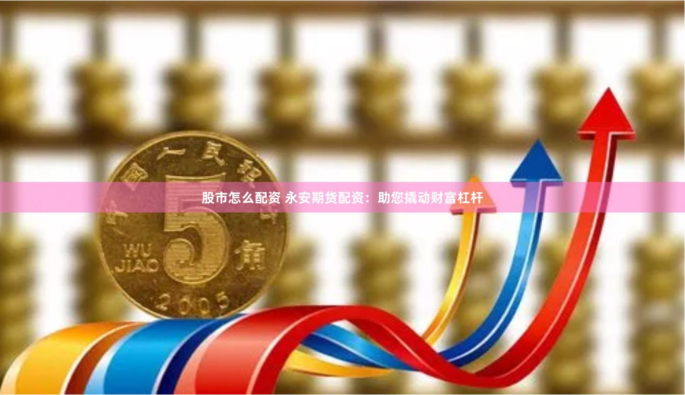 股市怎么配资 永安期货配资：助您撬动财富杠杆