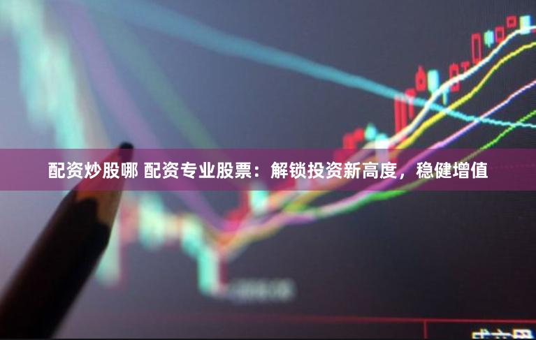 配资炒股哪 配资专业股票：解锁投资新高度，稳健增值