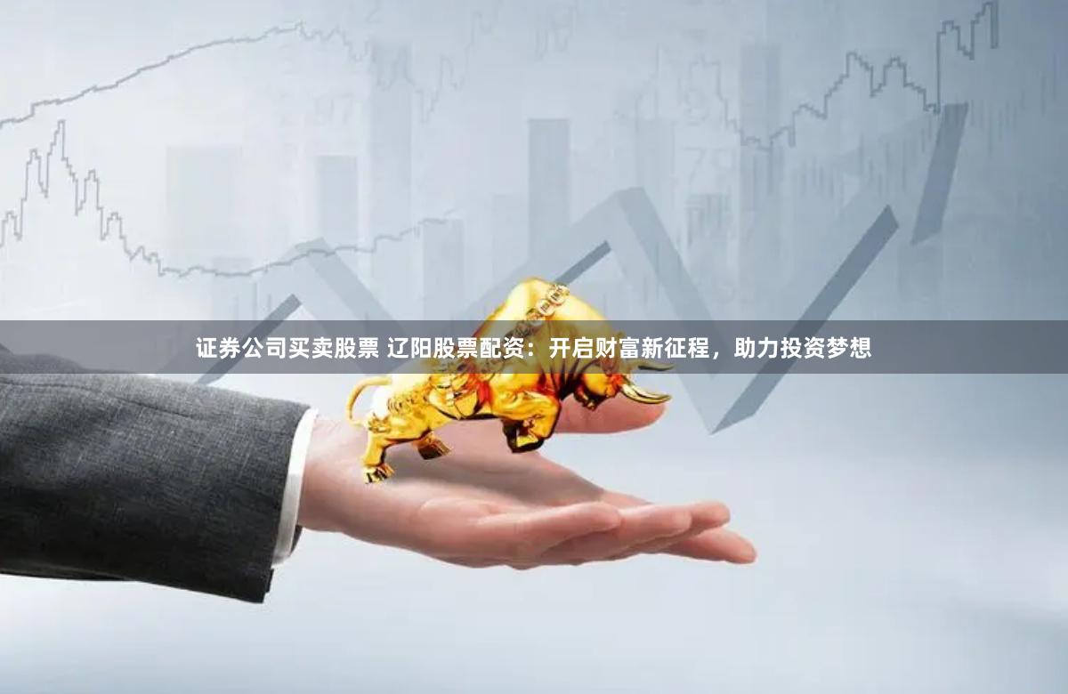 证券公司买卖股票 辽阳股票配资：开启财富新征程，助力投资梦想