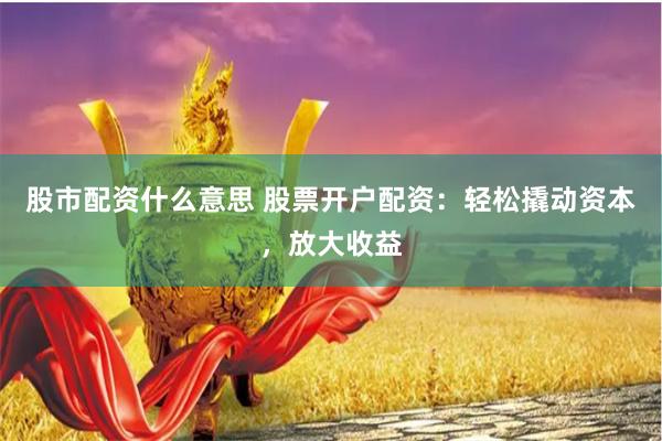 股市配资什么意思 股票开户配资：轻松撬动资本，放大收益