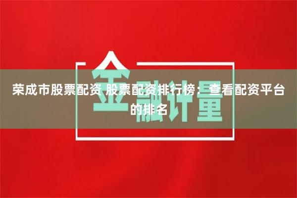 荣成市股票配资 股票配资排行榜：查看配资平台的排名