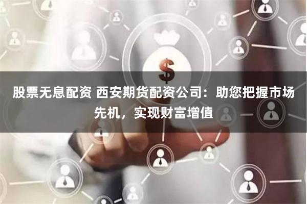 股票无息配资 西安期货配资公司：助您把握市场先机，实现财富增值