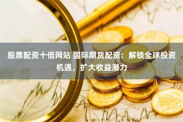 股票配资十倍网站 国际期货配资：解锁全球投资机遇，扩大收益潜力
