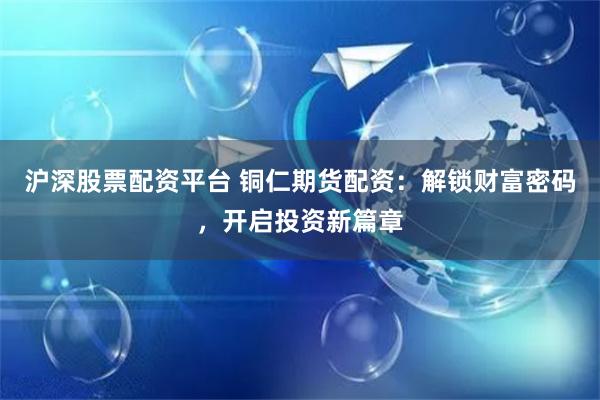 沪深股票配资平台 铜仁期货配资：解锁财富密码，开启投资新篇章