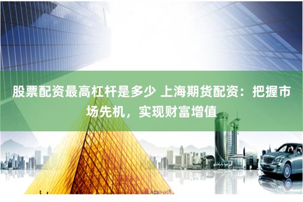 股票配资最高杠杆是多少 上海期货配资：把握市场先机，实现财富增值