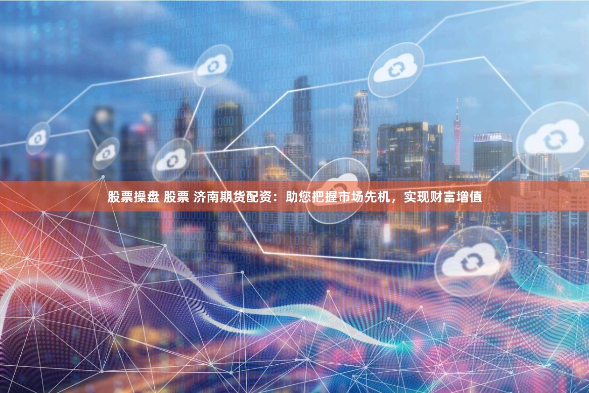 股票操盘 股票 济南期货配资：助您把握市场先机，实现财富增值