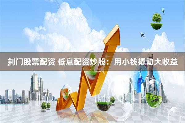 荆门股票配资 低息配资炒股：用小钱撬动大收益