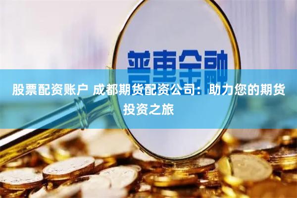 股票配资账户 成都期货配资公司：助力您的期货投资之旅