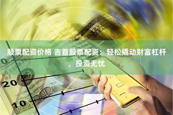 股票配资价格 吉首股票配资：轻松撬动财富杠杆，投资无忧