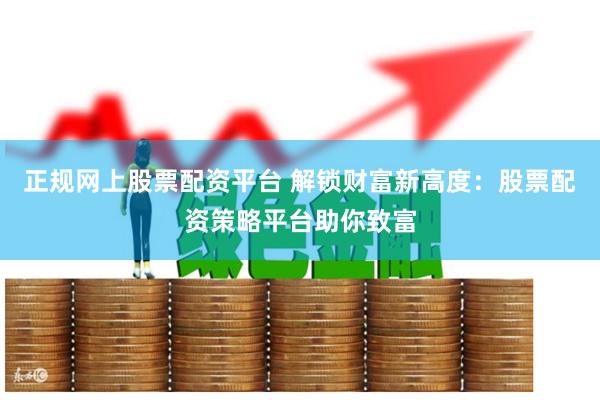 正规网上股票配资平台 解锁财富新高度：股票配资策略平台助你致富