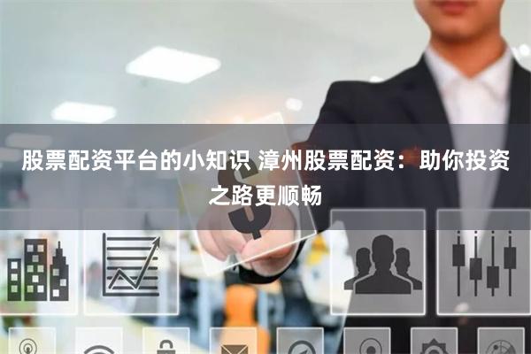 股票配资平台的小知识 漳州股票配资：助你投资之路更顺畅