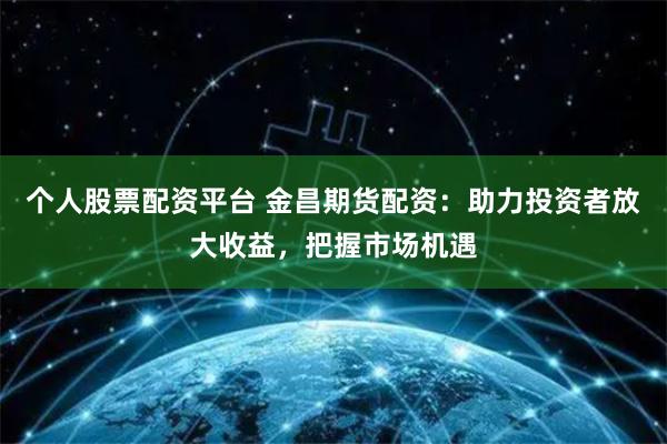 个人股票配资平台 金昌期货配资：助力投资者放大收益，把握市场机遇