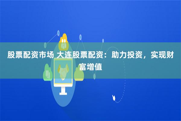 股票配资市场 大连股票配资：助力投资，实现财富增值