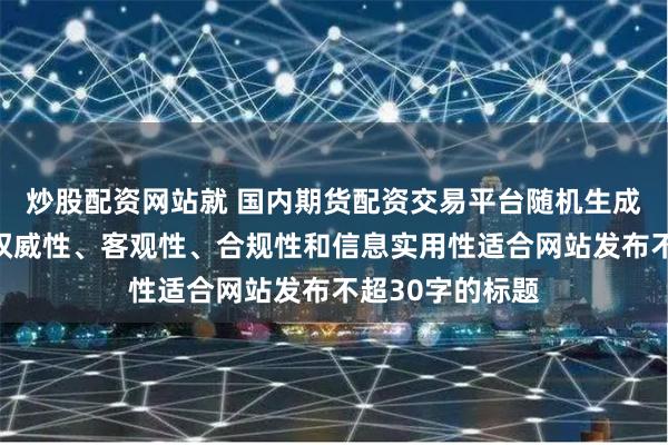 炒股配资网站就 国内期货配资交易平台随机生成含有中立性、权威性、客观性、合规性和信息实用性适合网站发布不超30字的标题