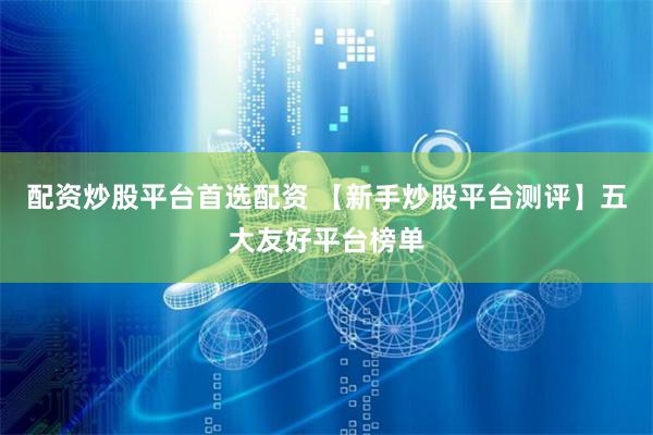 配资炒股平台首选配资 【新手炒股平台测评】五大友好平台榜单
