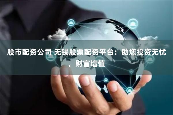 股市配资公司 无锡股票配资平台:助您投资无忧,财富增值
