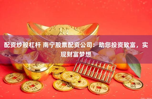 配资炒股杠杆 南宁股票配资公司：助您投资致富，实现财富梦想