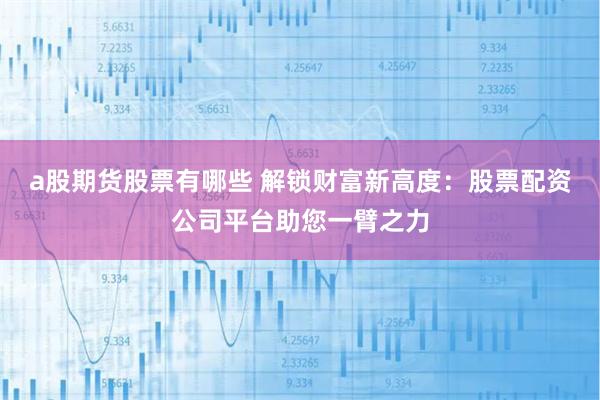 a股期货股票有哪些 解锁财富新高度：股票配资公司平台助您一臂之力