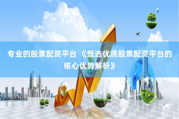 专业的股票配资平台 《甄选优质股票配资平台的核心优势解析》