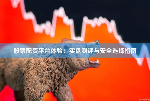 股票配资平台体验：实盘测评与安全选择指南